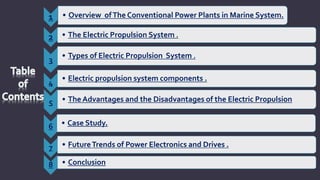 1 • Overview ofThe Conventional Power Plants in Marine System.
2 • The Electric Propulsion System .
3
• Types of Electric Propulsion System .
4
• Electric propulsion system components .
5 • The Advantages and the Disadvantages of the Electric Propulsion
6 • Case Study.
7 • FutureTrends of Power Electronics and Drives .
8 • Conclusion
 