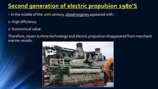 Second generation of electric propulsion 1980’S
• In the middle of the 20th century ,diesel engines appeared with :
1- High efficiency.
2- Economical value.
Therefore, steam turbine technology and electric propulsion disappeared from merchant
marine vessels.
 
