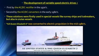 • The development of variable speed electric drives :
• First by the AC/DC rectifier in the 1970’s .
• Second by the AC/DC converters in the early 1980’s.
• These solutions were firstly used in special vessels like survey ships and icebreakers,
but also in cruise vessels.
• “S/S Queen Elizabeth II” was converted to electric propulsion in the mid 1980’s.
 