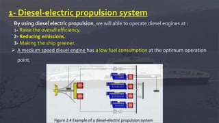 1- Diesel-electric propulsion system
By using diesel electric propulsion, we will able to operate diesel engines at :
1- Raise the overall efficiency.
2- Reducing emissions.
3- Making the ship greener.
 A medium speed diesel engine has a low fuel consumption at the optimum operation
point.
 