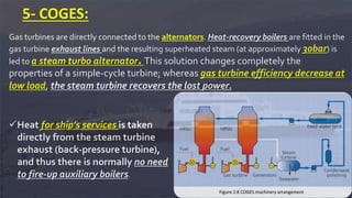 Gas turbines are directly connected to the alternators. Heat-recovery boilers are fitted in the
gas turbine exhaust lines and the resulting superheated steam (at approximately 30bar) is
led to a steam turbo alternator. This solution changes completely the
properties of a simple-cycle turbine; whereas gas turbine efficiency decrease at
low load, the steam turbine recovers the lost power.
5- COGES:
Heat for ship’s services is taken
directly from the steam turbine
exhaust (back-pressure turbine),
and thus there is normally no need
to fire-up auxiliary boilers.
 