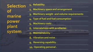 Selection
of
marine
power
plant
system
1. Reliability.
2. Machinery space and arrangement
3. Machinery weight and volume requirements
4. Type of fuel and fuel consumption
5. Machinery costs .
6. Interrelations with auxiliaries
7. Maintainability
8. Vibration and noise .
9. Reversing capability .
10. Operating personal .
 