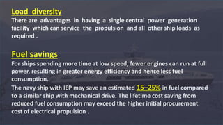 Load diversity
There are advantages in having a single central power generation
facility which can service the propulsion and all other ship loads as
required .
Fuel savings
For ships spending more time at low speed, fewer engines can run at full
power, resulting in greater energy efficiency and hence less fuel
consumption.
The navy ship with IEP may save an estimated 15–25% in fuel compared
to a similar ship with mechanical drive. The lifetime cost saving from
reduced fuel consumption may exceed the higher initial procurement
cost of electrical propulsion .
 