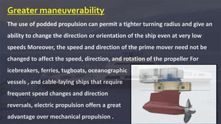 Greater maneuverability
The use of podded propulsion can permit a tighter turning radius and give an
ability to change the direction or orientation of the ship even at very low
speeds Moreover, the speed and direction of the prime mover need not be
changed to affect the speed, direction, and rotation of the propeller For
icebreakers, ferries, tugboats, oceanographic
vessels , and cable-laying ships that require
frequent speed changes and direction
reversals, electric propulsion offers a great
advantage over mechanical propulsion .
 