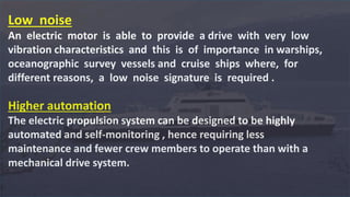 Low noise
An electric motor is able to provide a drive with very low
vibration characteristics and this is of importance in warships,
oceanographic survey vessels and cruise ships where, for
different reasons, a low noise signature is required .
Higher automation
The electric propulsion system can be designed to be highly
automated and self-monitoring , hence requiring less
maintenance and fewer crew members to operate than with a
mechanical drive system.
 
