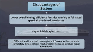 Disadvantages of
System
Lower overall energy efficiency for ships running at full-rated
speed all the time due to losses
Higher initial capital cost
Different and improved training for ship’s crew as the system is
completely different from mechanical system and involves major
automation.
 