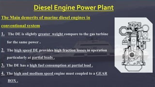 Diesel Engine Power Plant
The Main demerits of marine diesel engines in
conventional system
1. The DE is slightly greater weight compare to the gas turbine
for the same power .
2. The high speed DE provides high fraction losses in operation
particularly at partial loads .
3. The DE has a high fuel consumption at partial load .
4. The high and medium speed engine must coupled to a GEAR
BOX .
 