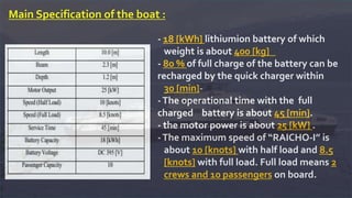 Main Specification of the boat :
- 18 [kWh] lithiumion battery of which
weight is about 400 [kg]
- 80 % of full charge of the battery can be
recharged by the quick charger within
-30 [min]
-The operational time with the full
charged battery is about 45 [min].
- the motor power is about 25 [kW] .
-The maximum speed of “RAICHO-I” is
about 10 [knots] with half load and 8.5
[knots] with full load. Full load means 2
crews and 10 passengers on board.
 