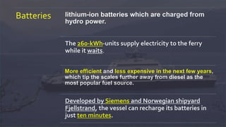 Batteries lithium-ion batteries which are charged from
hydro power.
The 260-kWh-units supply electricity to the ferry
while it waits.
More efficient and less expensive in the next few years,
which tip the scales further away from diesel as the
most popular fuel source.
Developed by Siemens and Norwegian shipyard
Fjellstrand, the vessel can recharge its batteries in
just ten minutes.
 