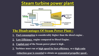 Steam turbine power plant
The Disadvantages Of Steam Power Plant :
1. Fuel consumption is considerably higher than the diesel engine .
2. Low Efficiency engine compared to Diesel Engine .
4. Capital cost of the Steam power plant is high .
3. Turbines must run at high speed for best efficiency so a high ratio
reduction gear is essential to obtain an economical propeller speed .
 