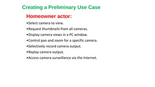 Homeowner actor:
•Select camera to view.
•Request thumbnails from all cameras.
•Display camera views in a PC window.
•Control pan and zoom for a specific camera.
•Selectively record camera output.
•Replay camera output.
•Access camera surveillance via the Internet.
Creating a Preliminary Use Case
 