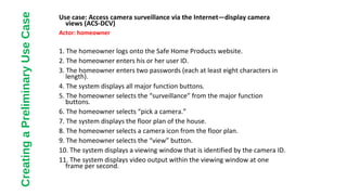 Use case: Access camera surveillance via the Internet—display camera
views (ACS-DCV)
Actor: homeowner
1. The homeowner logs onto the Safe Home Products website.
2. The homeowner enters his or her user ID.
3. The homeowner enters two passwords (each at least eight characters in
length).
4. The system displays all major function buttons.
5. The homeowner selects the “surveillance” from the major function
buttons.
6. The homeowner selects “pick a camera.”
7. The system displays the floor plan of the house.
8. The homeowner selects a camera icon from the floor plan.
9. The homeowner selects the “view” button.
10. The system displays a viewing window that is identified by the camera ID.
11. The system displays video output within the viewing window at one
frame per second.
CreatingaPreliminaryUseCase
 