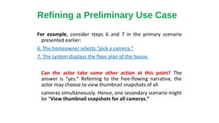 For example, consider steps 6 and 7 in the primary scenario
presented earlier:
6. The homeowner selects “pick a camera.”
7. The system displays the floor plan of the house.
Can the actor take some other action at this point? The
answer is “yes.” Referring to the free-flowing narrative, the
actor may choose to view thumbnail snapshots of all
cameras simultaneously. Hence, one secondary scenario might
be “View thumbnail snapshots for all cameras.”
Refining a Preliminary Use Case
 