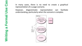 In many cases, there is no need to create a graphical
representation of a usage scenario.
However, diagrammatic representation can facilitate
understanding, particularly when the scenario is complex.
WritingaFormalUseCas
 