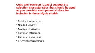 Coad and Yourdon [Coa91] suggest six
selection characteristics that should be used
as you consider each potential class for
inclusion in the analysis model:
• Retained information.
• Needed services.
• Multiple attributes.
• Common attributes.
• Common operations
• Essential requirements.
 