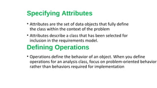 Specifying Attributes
• Attributes are the set of data objects that fully define
the class within the context of the problem
• Attributes describe a class that has been selected for
inclusion in the requirements model.
Defining Operations
• Operations define the behavior of an object. When you define
operations for an analysis class, focus on problem-oriented behavior
rather than behaviors required for implementation
 