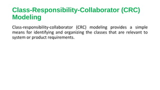 Class-Responsibility-Collaborator (CRC)
Modeling
Class-responsibility-collaborator (CRC) modeling provides a simple
means for identifying and organizing the classes that are relevant to
system or product requirements.
 