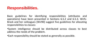 Responsibilities.
Basic guidelines for identifying responsibilities (attributes and
operations) have been presented in Sections 6.5.2 and 6.5.3. Wirfs-
Brock and her colleagues [Wir90] suggest five guidelines for allocating
responsibilities to classes:
•System intelligence should be distributed across classes to best
address the needs of the problem.
•Each responsibility should be stated as generally as possible.
 