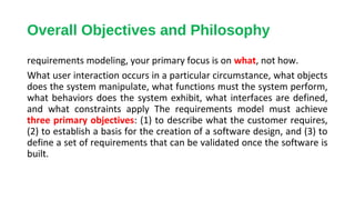 Overall Objectives and Philosophy
requirements modeling, your primary focus is on what, not how.
What user interaction occurs in a particular circumstance, what objects
does the system manipulate, what functions must the system perform,
what behaviors does the system exhibit, what interfaces are defined,
and what constraints apply The requirements model must achieve
three primary objectives: (1) to describe what the customer requires,
(2) to establish a basis for the creation of a software design, and (3) to
define a set of requirements that can be validated once the software is
built.
 