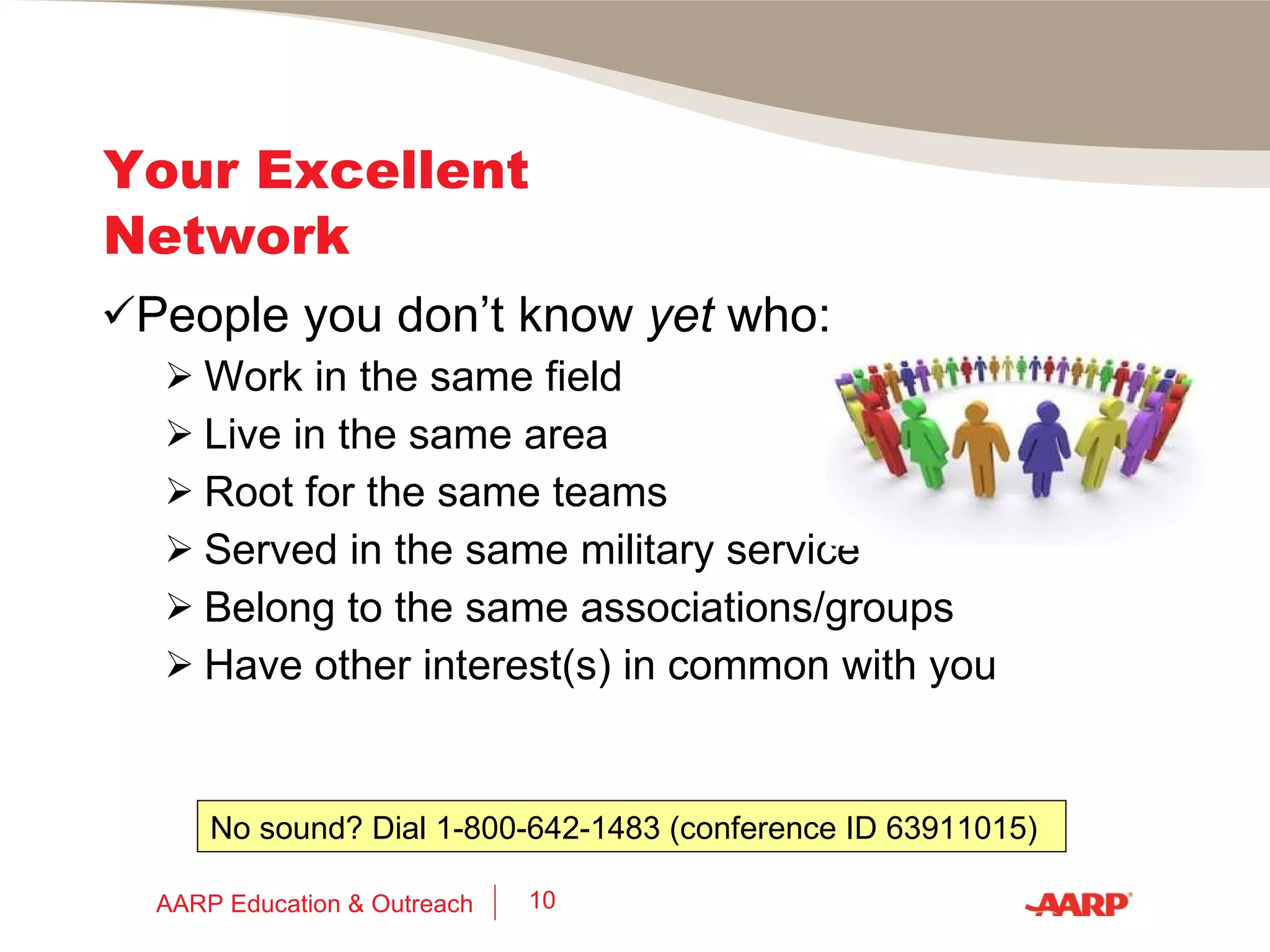 Your Excellent Network People you: Grew up with Went to school with Worked with or for Served with in the military Live/lived with or near Belong/ed to a club or other group with Had/have kids in the same schools as Former clients, customers, suppliers AARP Education & Outreach 