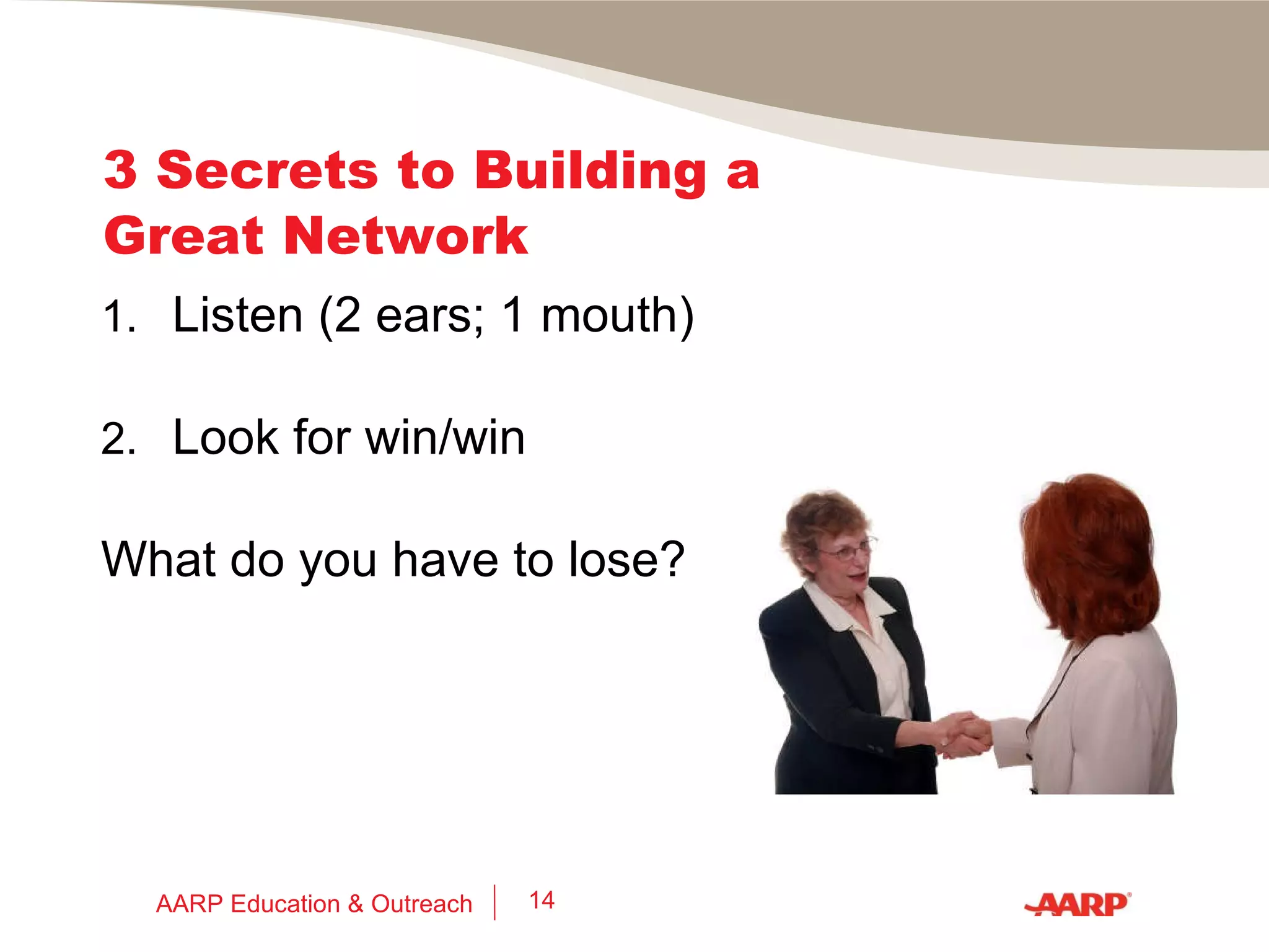3 Secrets to Building a Great Network 1.  Think of networking as: Getting re-connected with good people you knew before  Meeting interesting new people Helping others succeed AARP Education & Outreach 