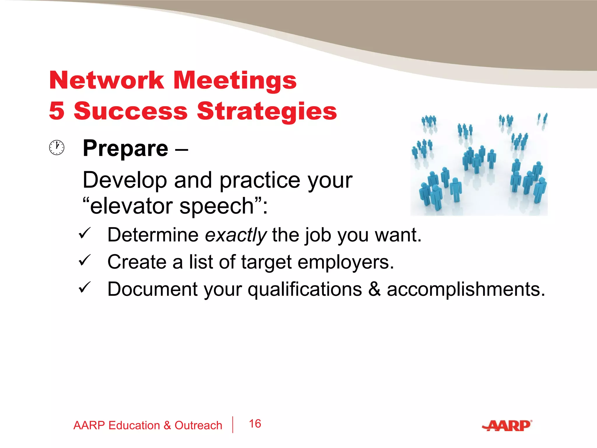 Network Meetings 5 Success Strategies 1.  Prepare  –  Research, plan, and have goals:  Google the organization, event, speaker(s), officers, committee members, etc. Meet 3 new people from your target employers, in your field, location or _____ ? AARP Education & Outreach 