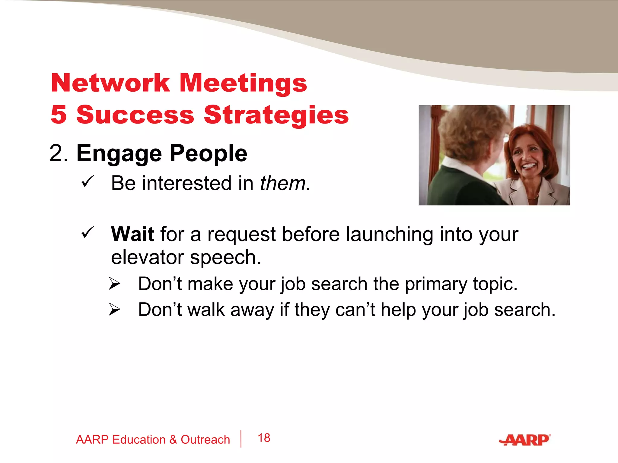 Network Meetings 5 Success Strategies 2.   Engage People First,  find something in common to discuss: Discuss the organization running the meeting and the topic (if any). Compare notes on schools, cars, teams, hobbies, movies, TV, traffic, that picture on the wall, the food being served, the weather, etc. AARP Education & Outreach 