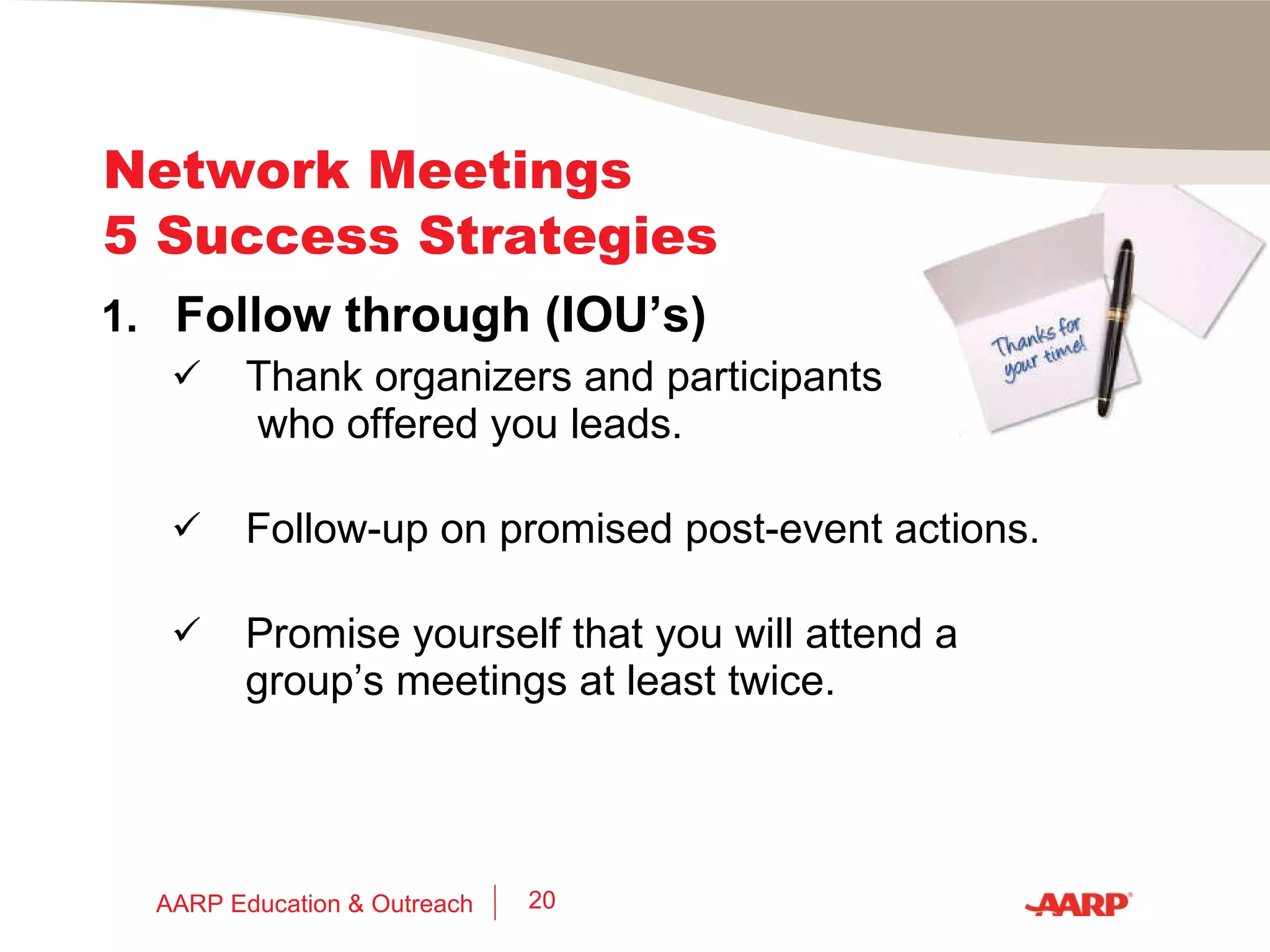 Network Meetings  5 Success Strategies 3.  Play Cards Bring your personal “contact cards” – have them loose in a pocket. (Put cards you collect into a different pocket.) Write date, event & note about person on the back of their card, during or immediately after the event. AARP Education & Outreach 