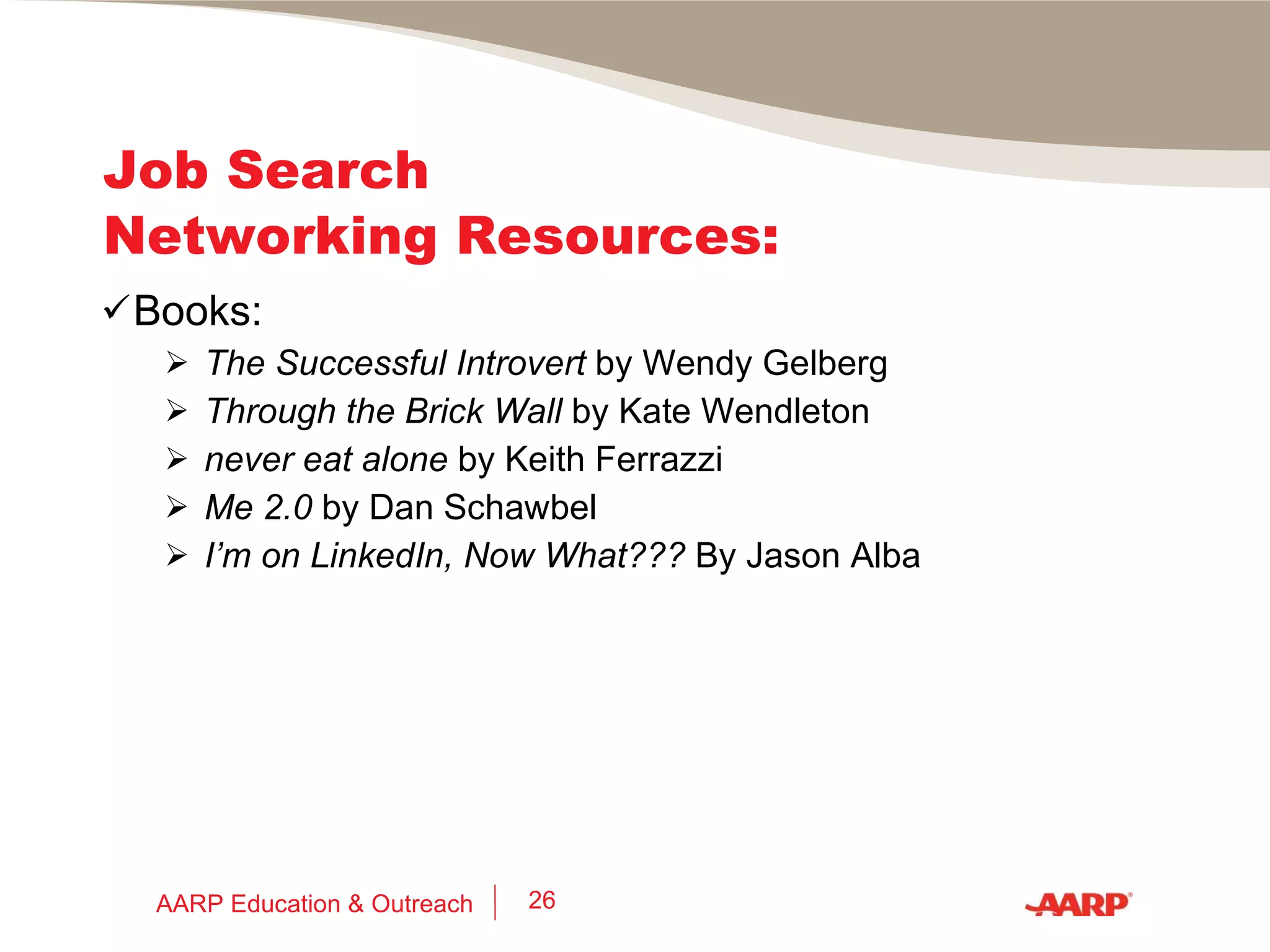 Job Search Networking Resources: Free eBooks: Wishcraft  by Barbara Sher Job Search Networking for Introverts  by Wendy Gelberg 30 Ideas of Successful Job Search  by Tim Tyrell-Smith Job Search Tweet Sheet  by Marci Reynolds Branding and Your LinkedIn Profile  by Meg Guiseppi Using the Social Web to Find Work  by Chris Brogan AARP Education & Outreach 