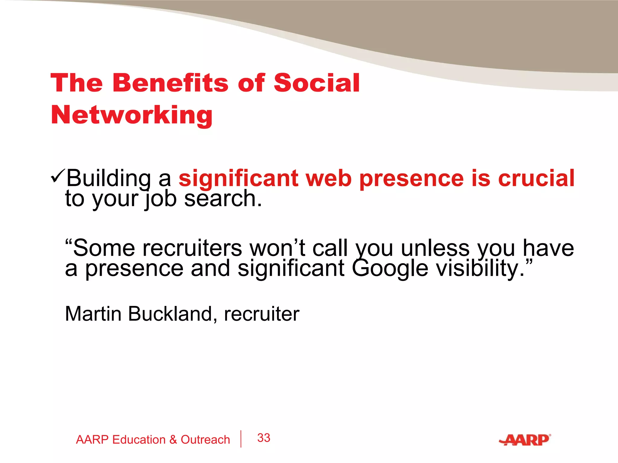 The Benefits of  Social Networking What recruiters are saying: “ Those who embrace and exploit these newer technologies will gain a  significant advantage  over their colleagues who are restricting themselves to established job search methods.” Joel Cheesman, recruitment issues blogger @cheezehead.com AARP Education & Outreach 