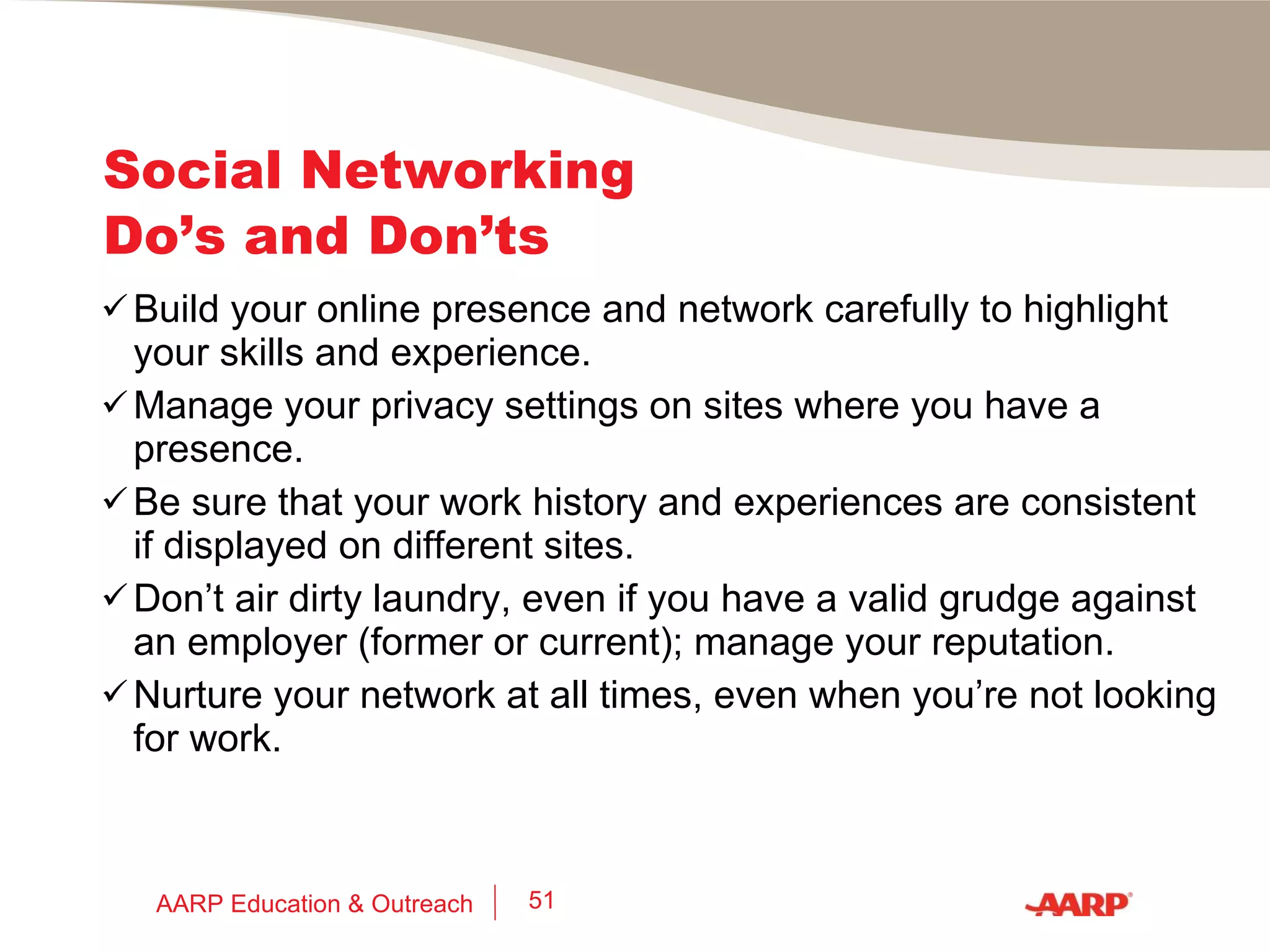 Social Networking Do’s and Don’ts 70% of surveyed U.S. recruiters and HR professionals have rejected a job seeker based on what they found online. 85% of surveyed U.S. recruiters say that a positive online reputation influences their hiring decisions. 30% to 35% of jobseekers don’t believe that their online reputations have an impact on hiring and, therefore, don’t try to manage their reputations. (Source:  Online Reputation in a Connected World , 2010 Cross-Tab study for Microsoft) AARP Education & Outreach 