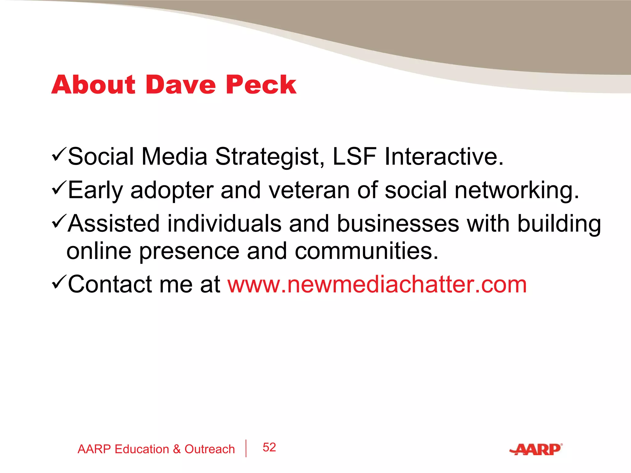 Social Networking Do’s and Don’ts Build your online presence and network carefully to highlight your skills and experience. Manage your privacy settings on sites where you have a presence. Be sure that your work history and experiences are consistent if displayed on different sites. Don’t air dirty laundry, even if you have a valid grudge against an employer (former or current); manage your reputation. Nurture your network at all times, even when you’re not looking for work. AARP Education & Outreach 