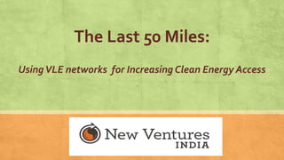 The Last 50 Miles:
UsingVLE networks for Increasing Clean Energy Access
 