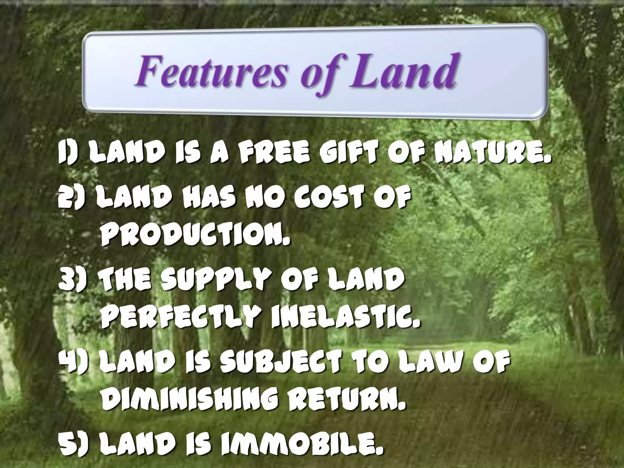 1) Land is a free gift of nature.
2) Land has no cost of
production.
3) The supply of land
perfectly inelastic.
4) Land is subject to Law of
Diminishing Return.
5) Land is immobile.

 