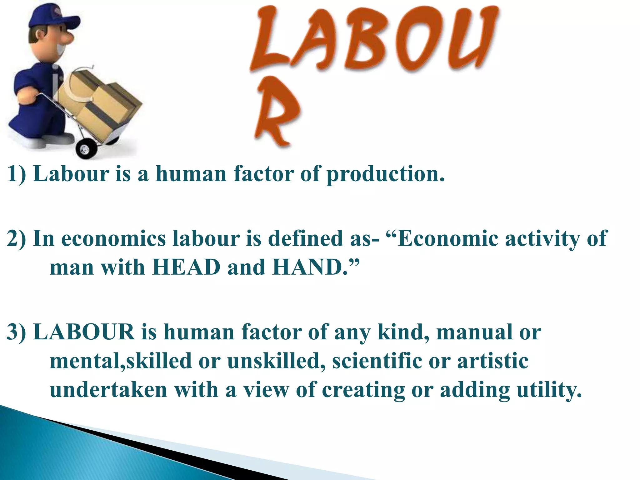 1) Labour is a human factor of production.
2) In economics labour is defined as- “Economic activity of
man with HEAD and HAND.”
3) LABOUR is human factor of any kind, manual or
mental,skilled or unskilled, scientific or artistic
undertaken with a view of creating or adding utility.

 