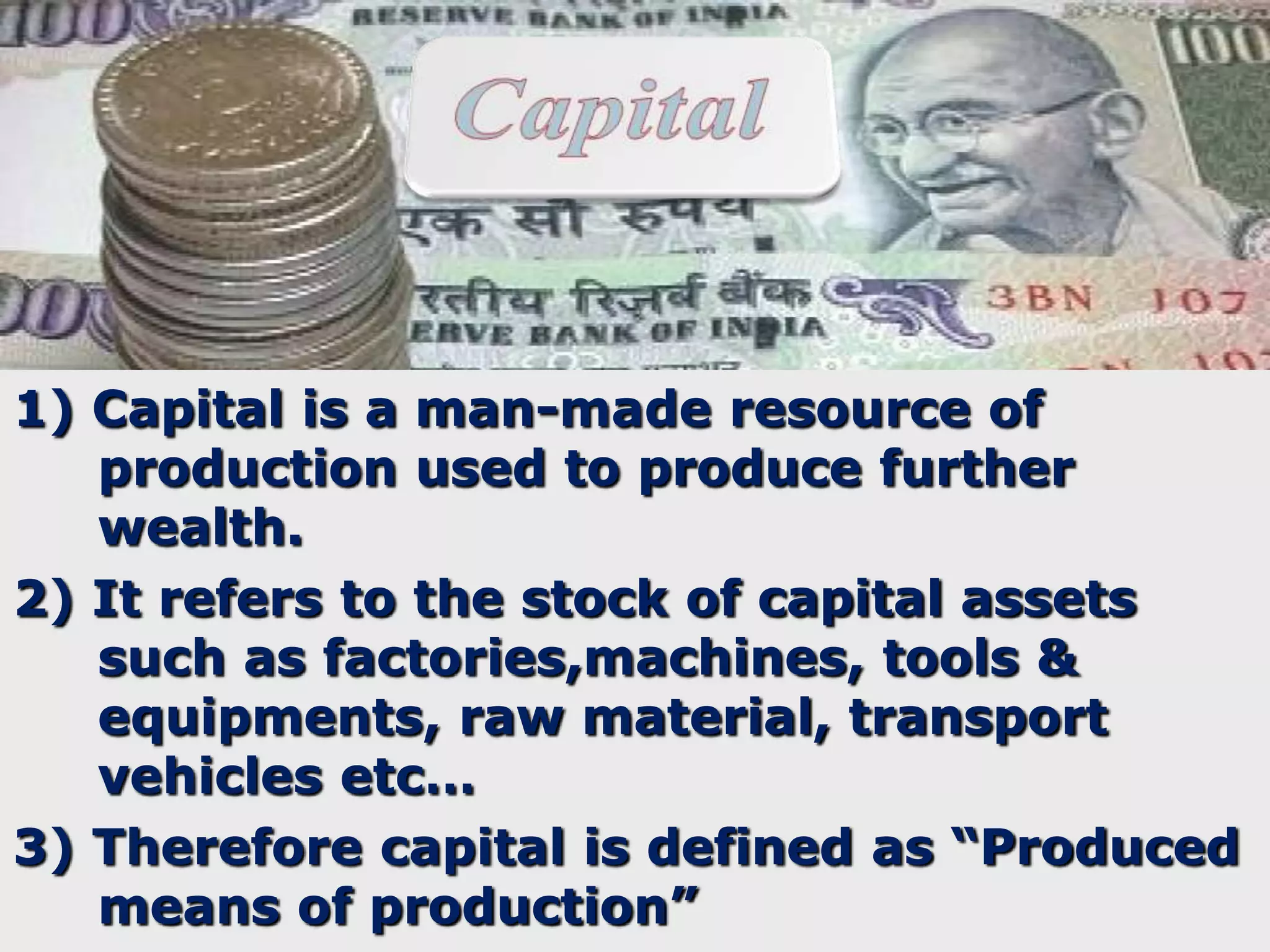 1) Capital is a man-made resource of
production used to produce further
wealth.
2) It refers to the stock of capital assets
such as factories,machines, tools &
equipments, raw material, transport
vehicles etc…
3) Therefore capital is defined as “Produced
means of production”

 