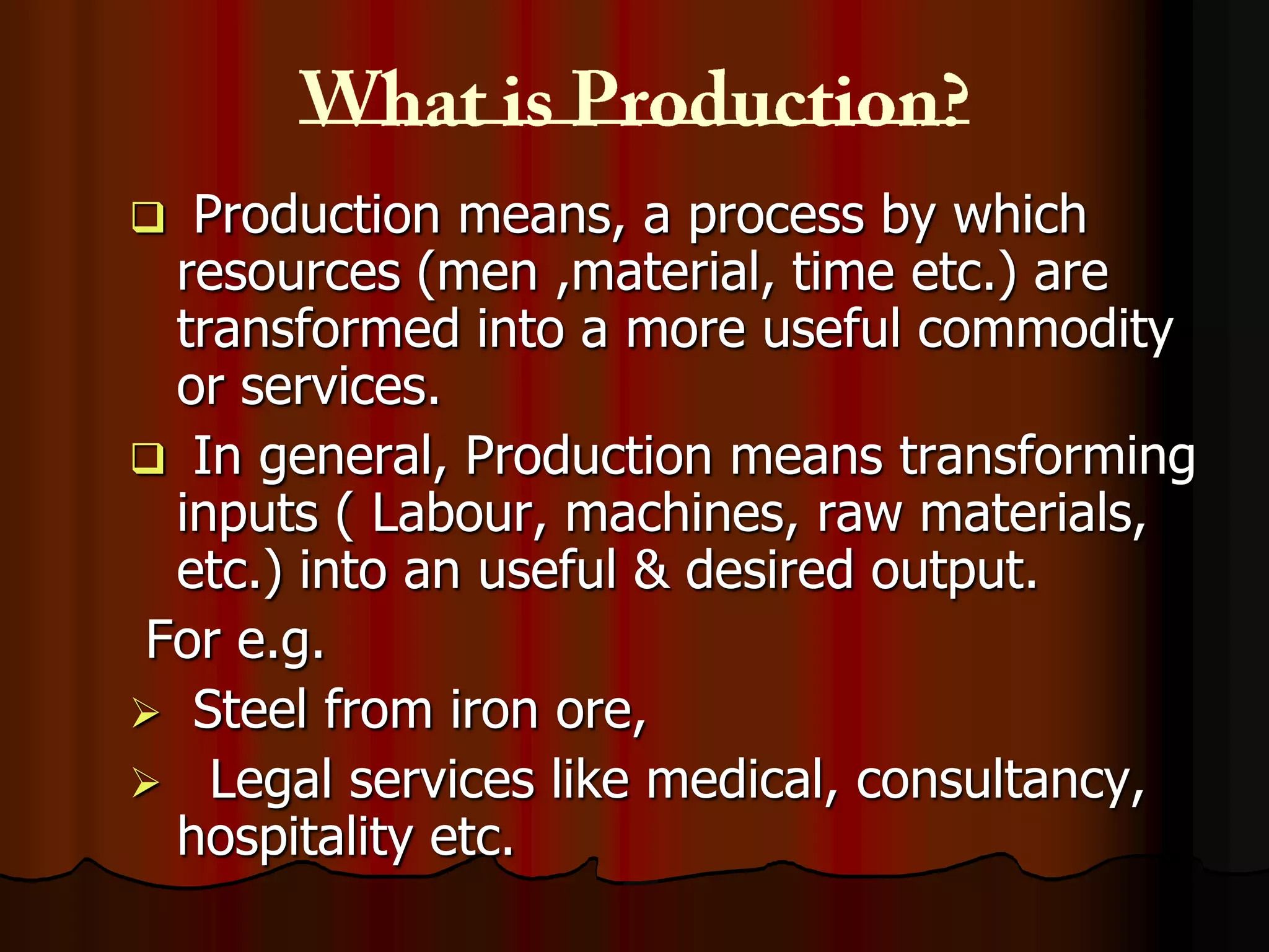 Production means, a process by which
resources (men ,material, time etc.) are
transformed into a more useful commodity
or services.
 In general, Production means transforming
inputs ( Labour, machines, raw materials,
etc.) into an useful & desired output.
For e.g.
 Steel from iron ore,
 Legal services like medical, consultancy,
hospitality etc.


 