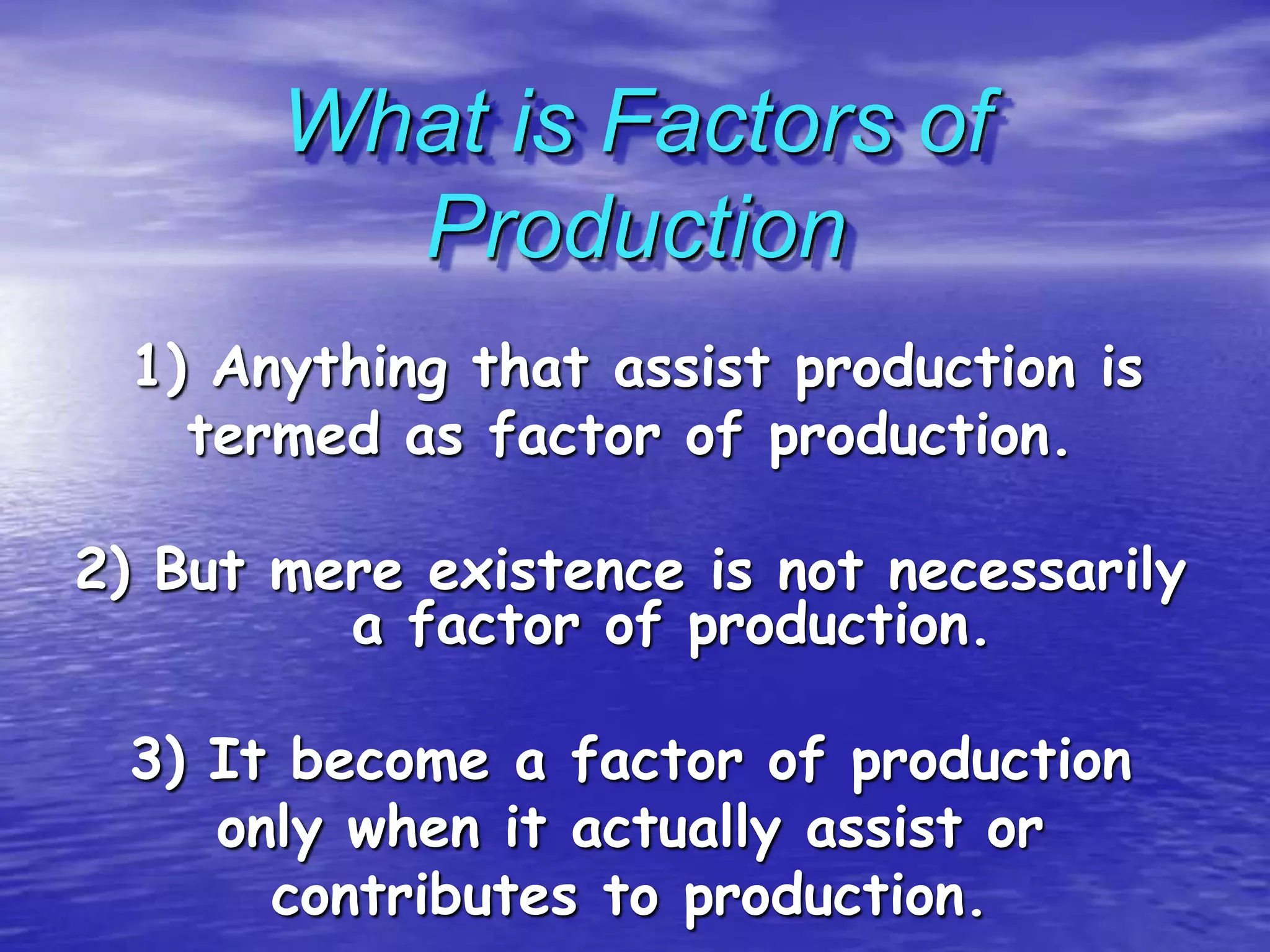 What is Factors of
Production
1) Anything that assist production is
termed as factor of production.
2) But mere existence is not necessarily
a factor of production.

3) It become a factor of production
only when it actually assist or
contributes to production.

 
