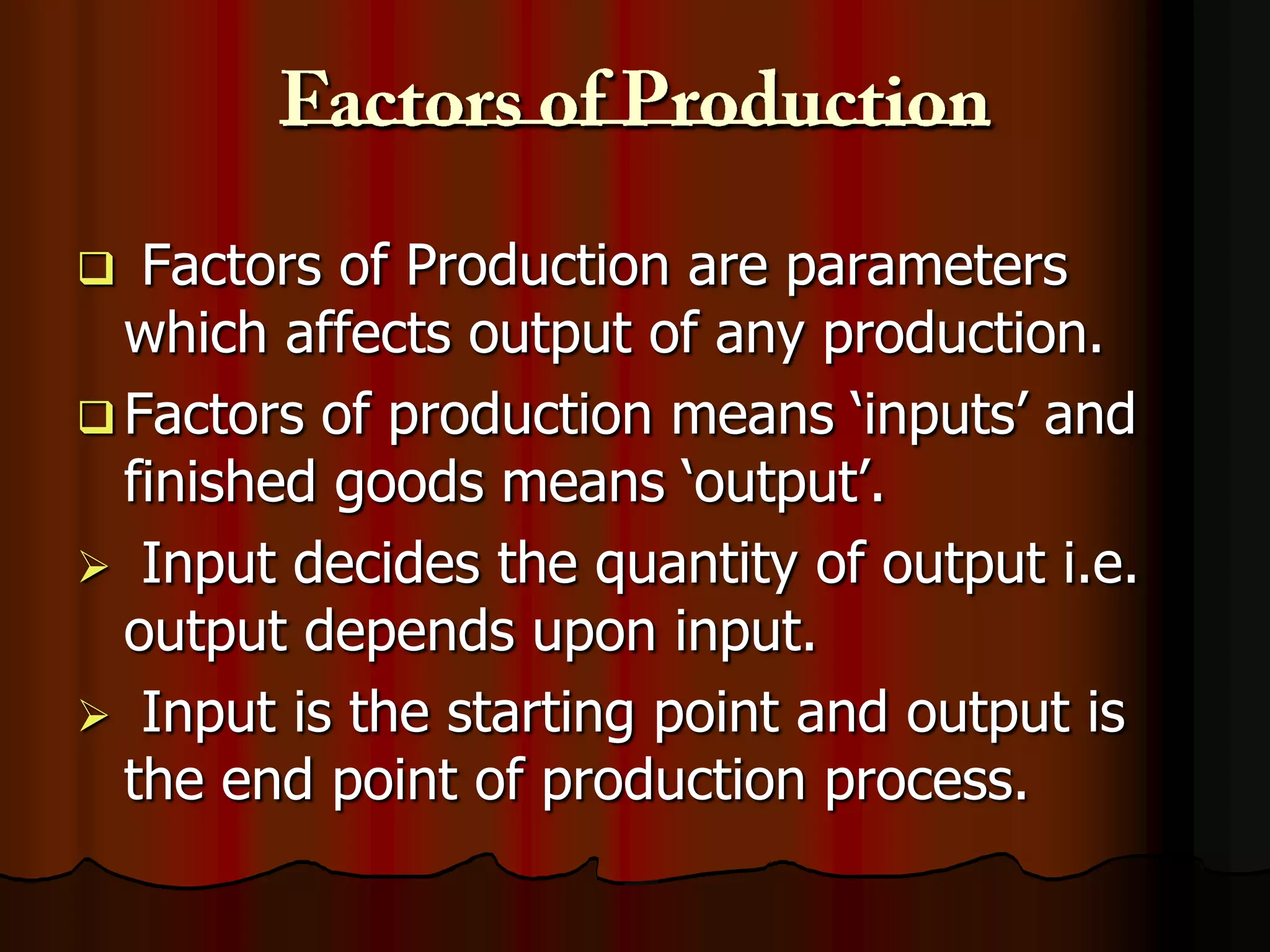 Factors of Production are parameters
which affects output of any production.
 Factors of production means ‘inputs’ and
finished goods means ‘output’.
 Input decides the quantity of output i.e.
output depends upon input.
 Input is the starting point and output is
the end point of production process.


 