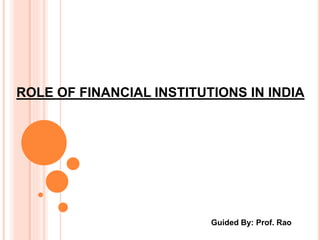 ROLE OF FINANCIAL INSTITUTIONS IN INDIA 
Guided By: Prof. Rao 
 