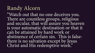 “Watch out that no one deceives you.
There are countless groups, religious
and secular, that will assure you heaven
is your automatic destination or that it
can be attained by hard work or
abstinence of certain sin. This is false-
there is no salvation except by Jesus
Christ and His redemptive work.”
Randy Alcorn
 