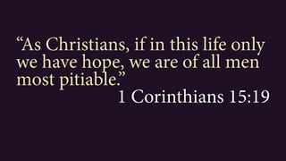“As Christians, if in this life only
we have hope, we are of all men
most pitiable.”
1 Corinthians 15:191 Corinthians 15:19”
 