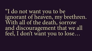 “I do not want you to be
ignorant of heaven, my brethren.
With all of the death, sorrow
and discouragement that we all
feel, I don’t want you to lose…
 