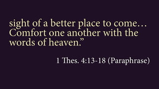 sight of a better place to come…
Comfort one another with the
words of heaven.”
1 Thes. 4:13-18 (Paraphrase)
 