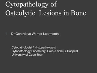 Cytopathology of
Osteolytic Lesions in Bone

   Dr Genevieve Warner Learmonth



    Cytopathologist / Histopathologist,
    Cytopathology Laboratory, Groote Schuur Hospital
    University of Cape Town
 