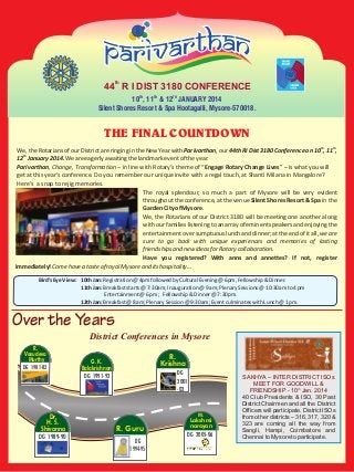 44th R I DIST 3180 CONFERENCE
10TH, 11TH & 12TH JANUARY 2014
Silent Shores Resort & Spa Hootagalli, Mysore-570018.

THE FINAL COUNTDOWN
th

th

We, the Rotarians of our District are ringing in the New Year with Parivarthan, our 44th RI Dist 3180 Conference on 10 , 11 ,
12th January 2014. We are eagerly awaiting the landmark event of the year.
Parivarthan, Change, Transformation – in line with Rotary's theme of “Engage Rotary Change Lives” – is what you will
get at this year's conference. Do you remember our unique invite with a regal touch, at Shanti Milana in Mangalore?
Here's a snap to rejig memories.
The royal splendour, so much a part of Mysore will be very evident
throughout the conference, at the venue Silent Shores Resort & Spa in the
Garden City of Mysore.
We, the Rotarians of our District 3180 will be meeting one another along
with our families listening to an array of eminent speakers and enjoying the
entertainment over sumptuous lunch and dinner; at the end of it all, we are
sure to go back with unique experiences and memories of lasting
friendships and new ideas for Rotary collaboration.
Have you registered? With anns and annettes? If not, register
immediately! Come have a taste of royal Mysore and its hospitality…
Bird’s Eye View : 10th Jan: Registration @ 4pm followed by Cultural Evening @ 6pm, Fellowship & Dinner.
11th Jan: Breakfast starts @ 7:30am; Inauguration @ 9 am; Plenary Sessions @ 10:30am to 4 pm
Entertainment @ 6 pm; Fellowship & Dinner @ 7:30pm.
12th Jan: Breakfast @ 8 am; Plenary Session @ 9:30am; Event culminates with Lunch @ 1 pm.

Over the Years
District Conferences in Mysore
R.
Vasudeva
Murthy
DG 1981-82

R.
Krishna

G. K.
Balakrishnan

DG
2001
-02

DG 1991-92

Dr.
H. S.
Shivanna
DG 1989-90

M.

R. Guru
DG
1994-95

Lakshmi
narayan
DG 2005-06

SAKHYA – INTER DISTRICT ISOs
MEET FOR GOODWILL &
FRIENDSHIP - 10th Jan. 2014
40 Club Presidents & ISO, 30 Past
District Chairmen and all the District
Officers will participate. District ISOs
from other districts – 316, 317, 320 &
323 are coming all the way from
Sangli, Hampi, Coimbatore and
Chennai to Mysore to participate.

 