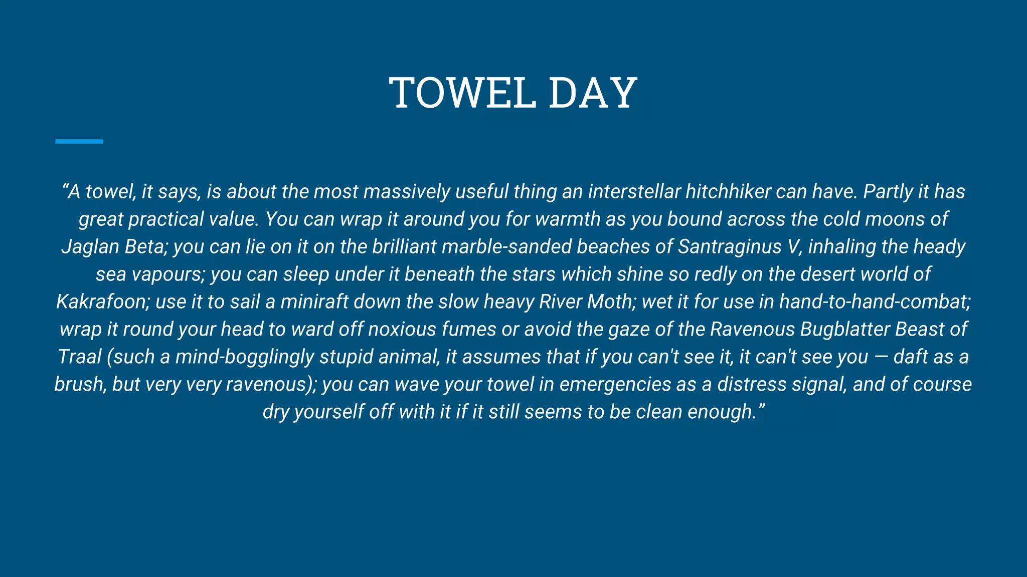TOWEL DAY
“A towel, it says, is about the most massively useful thing an interstellar hitchhiker can have. Partly it has
great practical value. You can wrap it around you for warmth as you bound across the cold moons of
Jaglan Beta; you can lie on it on the brilliant marble-sanded beaches of Santraginus V, inhaling the heady
sea vapours; you can sleep under it beneath the stars which shine so redly on the desert world of
Kakrafoon; use it to sail a miniraft down the slow heavy River Moth; wet it for use in hand-to-hand-combat;
wrap it round your head to ward off noxious fumes or avoid the gaze of the Ravenous Bugblatter Beast of
Traal (such a mind-bogglingly stupid animal, it assumes that if you can't see it, it can't see you — daft as a
brush, but very very ravenous); you can wave your towel in emergencies as a distress signal, and of course
dry yourself off with it if it still seems to be clean enough.”
 