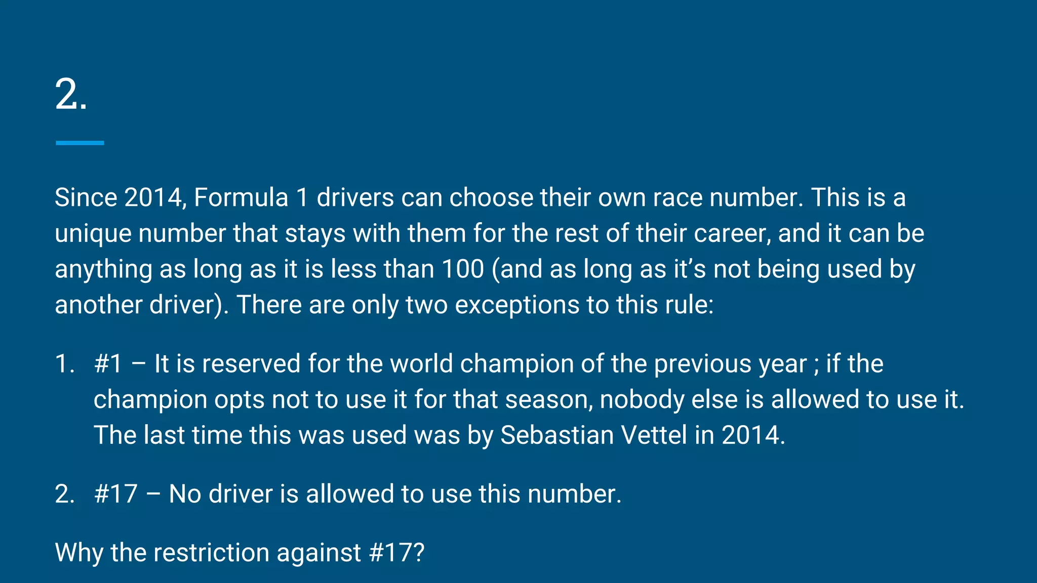 2.
Since 2014, Formula 1 drivers can choose their own race number. This is a
unique number that stays with them for the rest of their career, and it can be
anything as long as it is less than 100 (and as long as it’s not being used by
another driver). There are only two exceptions to this rule:
1. #1 – It is reserved for the world champion of the previous year ; if the
champion opts not to use it for that season, nobody else is allowed to use it.
The last time this was used was by Sebastian Vettel in 2014.
2. #17 – No driver is allowed to use this number.
Why the restriction against #17?
 