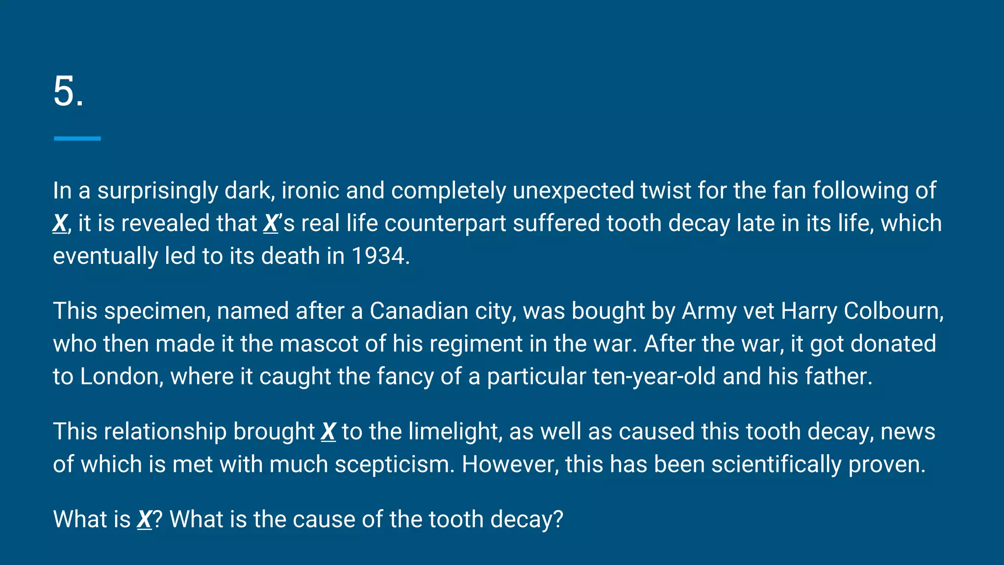 5.
In a surprisingly dark, ironic and completely unexpected twist for the fan following of
X, it is revealed that X’s real life counterpart suffered tooth decay late in its life, which
eventually led to its death in 1934.
This specimen, named after a Canadian city, was bought by Army vet Harry Colbourn,
who then made it the mascot of his regiment in the war. After the war, it got donated
to London, where it caught the fancy of a particular ten-year-old and his father.
This relationship brought X to the limelight, as well as caused this tooth decay, news
of which is met with much scepticism. However, this has been scientifically proven.
What is X? What is the cause of the tooth decay?
 