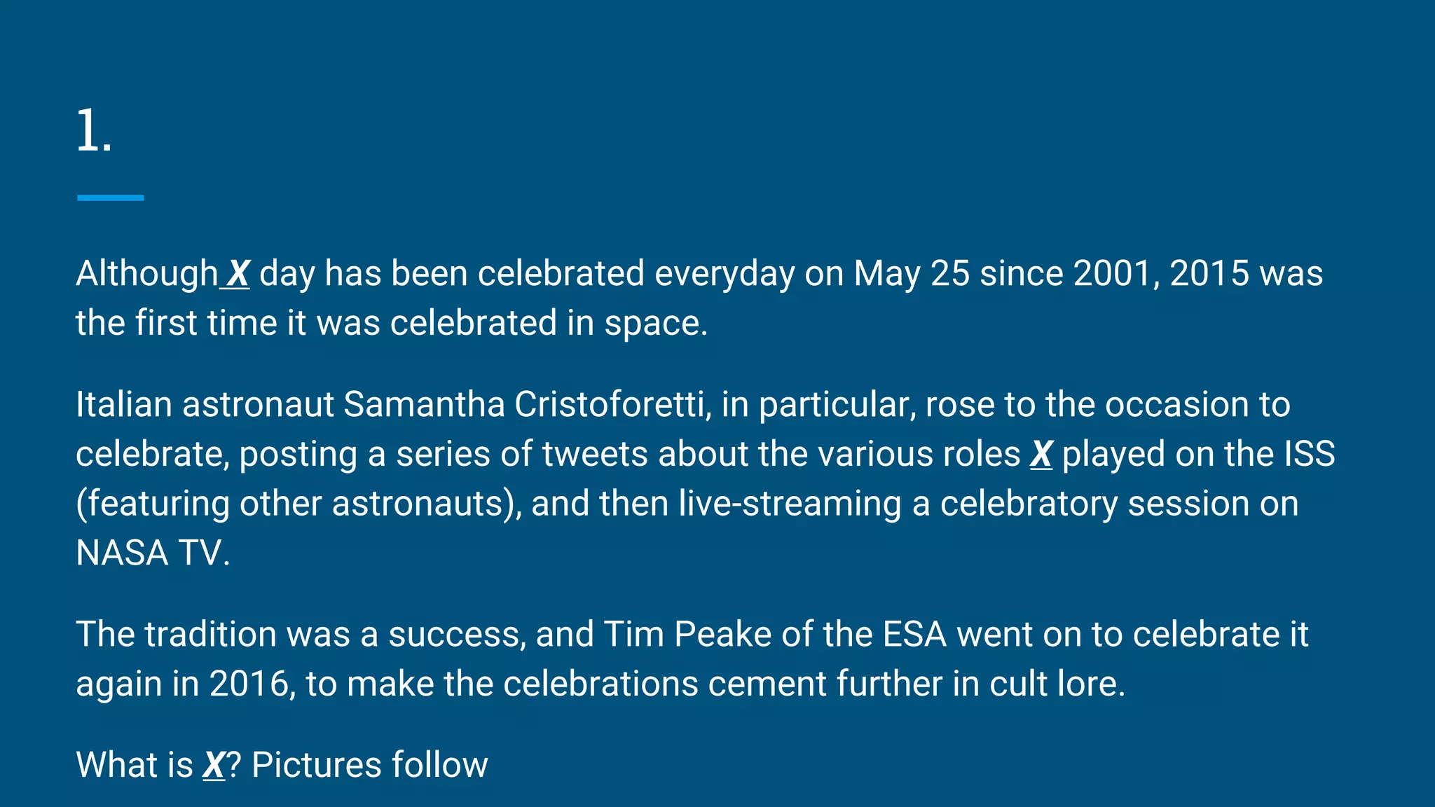 1.
Although X day has been celebrated everyday on May 25 since 2001, 2015 was
the first time it was celebrated in space.
Italian astronaut Samantha Cristoforetti, in particular, rose to the occasion to
celebrate, posting a series of tweets about the various roles X played on the ISS
(featuring other astronauts), and then live-streaming a celebratory session on
NASA TV.
The tradition was a success, and Tim Peake of the ESA went on to celebrate it
again in 2016, to make the celebrations cement further in cult lore.
What is X? Pictures follow
 
